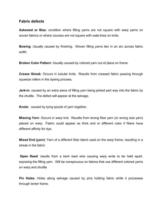 Fabric defects

Askewed or Bias: condition where filling yarns are not square with warp yarns on
woven fabrics or where courses are not square with wale lines on knits.


Bowing: Usually caused by finishing. Woven filling yarns lien in an arc across fabric
width.


Broken Color Pattern: Usually caused by colored yarn out of place on frame.


Crease Streak: Occurs in tubular knits. Results from creased fabric passing through
squeeze rollers in the dyeing process.


Jerk-in: caused by an extra piece of filling yarn being jerked part way into the fabric by
the shuttle. The defect will appear at the selvage.


Knots: caused by tying spools of yarn together.


Missing Yarn: Occurs in warp knit. Reuslts from wrong fiber yarn (or wrong size yarn)
placed on warp. Fabric could appear as thick end or different color if fibers have
different affinity for dye.


Mixed End (yarn): Yarn of a different fiber blend used on the warp frame, resulting in a
streak in the fabric


Open Reed: results from a bent reed wire causing warp ends to be held apart,
exposing the filling yarn. Will be conspicuous on fabrics that use different colored yarns
on warp and shuttle


Pin Holes: Holes along selvage caused by pins holding fabric while it processes
through tenter frame.
 