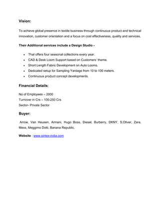 Vision:

To achieve global presence in textile business through continuous product and technical
innovation, customer orientation and a focus on cost effectiveness, quality and services.

Their Additional services include a Design Studio -

      That offers four seasonal collections every year.
      CAD & Desk Loom Support based on Customers’ theme.
      Short Length Fabric Development on Auto Looms.
      Dedicated setup for Sampling Yardage from 10 to 100 meters.
      Continuous product concept developments.


Financial Details:

No of Employees – 2000
Turnover in Crs – 100-250 Crs
Sector- Private Sector

Buyer:

Arrow, Van Heusen, Armani, Hugo Boss, Diesel, Burberry, DKNY, S.Oliver, Zara,
Mexx, Meggimo Dotti, Banana Republic.

Website : www.sintex-india.com
 