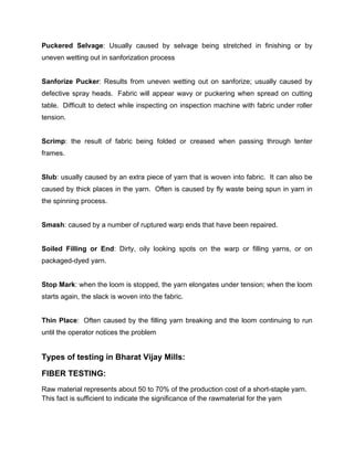 Puckered Selvage: Usually caused by selvage being stretched in finishing or by
uneven wetting out in sanforization process


Sanforize Pucker: Results from uneven wetting out on sanforize; usually caused by
defective spray heads. Fabric will appear wavy or puckering when spread on cutting
table. Difficult to detect while inspecting on inspection machine with fabric under roller
tension.


Scrimp: the result of fabric being folded or creased when passing through tenter
frames.


Slub: usually caused by an extra piece of yarn that is woven into fabric. It can also be
caused by thick places in the yarn. Often is caused by fly waste being spun in yarn in
the spinning process.


Smash: caused by a number of ruptured warp ends that have been repaired.


Soiled Filling or End: Dirty, oily looking spots on the warp or filling yarns, or on
packaged-dyed yarn.


Stop Mark: when the loom is stopped, the yarn elongates under tension; when the loom
starts again, the slack is woven into the fabric.


Thin Place: Often caused by the filling yarn breaking and the loom continuing to run
until the operator notices the problem


Types of testing in Bharat Vijay Mills:

FIBER TESTING:
Raw material represents about 50 to 70% of the production cost of a short-staple yarn.
This fact is sufficient to indicate the significance of the rawmaterial for the yarn
 