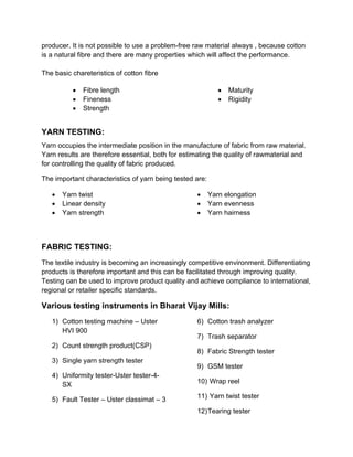 producer. It is not possible to use a problem-free raw material always , because cotton
is a natural fibre and there are many properties which will affect the performance.

The basic chareteristics of cotton fibre

             Fibre length                                      Maturity
             Fineness                                          Rigidity
             Strength


YARN TESTING:
Yarn occupies the intermediate position in the manufacture of fabric from raw material.
Yarn results are therefore essential, both for estimating the quality of rawmaterial and
for controlling the quality of fabric produced.

The important characteristics of yarn being tested are:

      Yarn twist                                        Yarn elongation
      Linear density                                    Yarn evenness
      Yarn strength                                     Yarn hairness



FABRIC TESTING:
The textile industry is becoming an increasingly competitive environment. Differentiating
products is therefore important and this can be facilitated through improving quality.
Testing can be used to improve product quality and achieve compliance to international,
regional or retailer specific standards.

Various testing instruments in Bharat Vijay Mills:
   1) Cotton testing machine – Uster               6) Cotton trash analyzer
      HVI 900
                                                   7) Trash separator
   2) Count strength product(CSP)
                                                   8) Fabric Strength tester
   3) Single yarn strength tester
                                                   9) GSM tester
   4) Uniformity tester-Uster tester-4-
      SX                                           10) Wrap reel

   5) Fault Tester – Uster classimat – 3           11) Yarn twist tester

                                                   12) Tearing tester
 