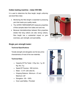 Cotton testing machine – Uster HVI 900:
It is used to determine the fibre length, length uniformity
and short fibre index

      Monitoring the fibre length is essential to producing
       yarn that meets your quality needs.
      The USTER FIBROSAMPLER measures properties
       of fibre samples taken from bales and card mat.
      Because interrelationships between fibre properties
       dictate that long cottons are also strong cottons,
       fibre length has a substantial impact on yarn
       evenness, yarn strength, and spinnability.



Single yarn strength tester:
    Technical Specifications

    Tensile strength and elongation are the two prime
    characteristics of most of the raw materials.

    Technical Data :

          Capacity Of The Tester : 5 Kg, Acc. 1 g, 30
           Kg, Acc. 5 g
          Speed Of Traverse : 300 mm/min.
          Motor : ¼ H.P. 230 volts AC.
          Gripping Distance : Minimum – 8” and
           Maximum -20”
          Elongation : 80 – 100%
          Over Load Safety : Provided
 