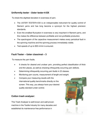 Uniformity tester - Uster tester-4-SX

To check the slightest deviation in evenness of yarn.

      The USTER TESTER-4-SX is an indispensable instrument for quality control of
       filament yarns and has long become a synonym for the highest precision
       standards.
      Even the smallest fluctuation in evenness is very important in filament yarns, and
       this makes the difference between profitable and non-profitable production.
      The spectrogram of the capacitive measurement makes every periodical fault in
       the spinning machine and the spinning process immediately visible.
      Test speeds of up to 800 m/min is ensured.



Fault Tester – Uster classimat – 3

To measure the yarn faults.

        It checks for cleared and unclear yarn, providing perfect classification of thick
         and thin places, as well as checking infrequently occurring yarn defects.
        Determining infrequently occurring yarn faults in 23 classes.
        Monitoring yarn counts, measurement of length and weight.
        Compare your measuring results with the
         international quality benchmarks directly on the
         screen. This way, you always have your desired
         quality standard under control.



Cotton trash analyzer:

This Trash Analyser is well known and well proven
machine in the Textile Industry for many decades and
established its maintenance free performance in
 