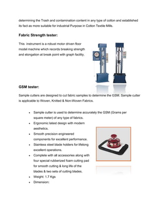 determining the Trash and contamination content in any type of cotton and established
its fact as more suitable for industrial Purpose in Cotton Textile Mills.


Fabric Strength tester:

This instrument is a robust motor driven floor
model machine which records breaking strength
and elongation at break point with graph facility.




GSM tester:

Sample cutters are designed to cut fabric samples to determine the GSM. Sample cutter
is applicable to Woven, Knitted & Non-Woven Fabrics.


          Sample cutter is used to determine accurately the GSM (Grams per
           square meter) of any type of fabrics.
          Ergonomic latest design with modern
           aesthetics.
          Smooth precision engineered
           components for excellent performance.
          Stainless steel blade holders for lifelong
           excellent operations.
          Complete with all accessories along with
           four special rubberized foam cutting pad
           for smooth cutting & long life of the
           blades & two sets of cutting blades.
          Weight: 1.7 Kgs
          Dimension:
 