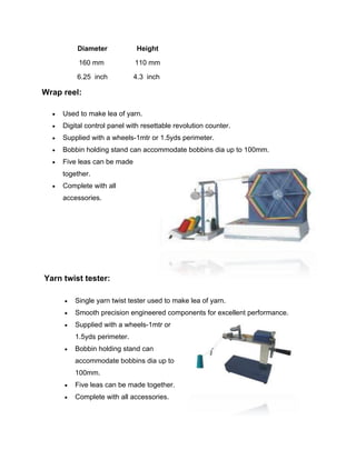 Diameter             Height

           160 mm             110 mm

          6.25 inch           4.3 inch

Wrap reel:

     Used to make lea of yarn.
     Digital control panel with resettable revolution counter.
     Supplied with a wheels-1mtr or 1.5yds perimeter.
     Bobbin holding stand can accommodate bobbins dia up to 100mm.
     Five leas can be made
      together.
     Complete with all
      accessories.




Yarn twist tester:

         Single yarn twist tester used to make lea of yarn.
         Smooth precision engineered components for excellent performance.
         Supplied with a wheels-1mtr or
          1.5yds perimeter.
         Bobbin holding stand can
          accommodate bobbins dia up to
          100mm.
         Five leas can be made together.
         Complete with all accessories.
 