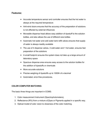 Features:

          Accurate temperature sensor and controller ensures that the hot water is
             always at the required temperature
          Anti-wind doors ensures that the accuracy of the preparation of solutions
             is not affected by external influences
          Moveable dispense head allows easy addition of dyestuff to the solution
             bottles, and also allows the use of different size bottles
          Automatic hot water and cold water tank refill valves ensures that supply
             of water is always readily available
          The use of 4 dispense valves, 3 cold water and 1 hot water, ensures fast
             preparation of the solutions
          A small footprint ensures the system does not take up a large amount of
             laboratory space
          Spacious dispense area ensures easy access to the solution bottles for
             the addition of dyestuffs or chemicals
          More accurate solutions
          Precise weighing of dyestuffs up to 1000th of a decimal
          Automated, error-free procedures.


COLOR COMPUTER MATCHING:

The basic three things are important in CCMS:

   1. Color measurement Instrument (Spectrophotometers).
   2. Reflectance (R%) from a mixture of Dyes or Pigments applied in a specific way.
   3. Optical model of color vision to closeness of the color matching.
 