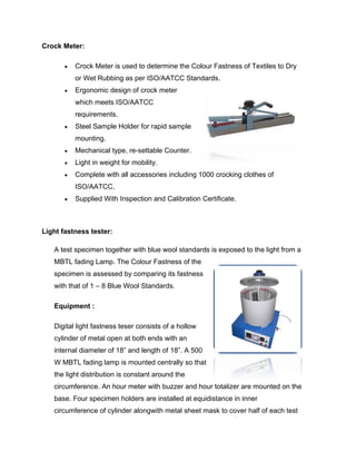 Crock Meter:

          Crock Meter is used to determine the Colour Fastness of Textiles to Dry
           or Wet Rubbing as per ISO/AATCC Standards.
          Ergonomic design of crock meter
           which meets ISO/AATCC
           requirements.
          Steel Sample Holder for rapid sample
           mounting.
          Mechanical type, re-settable Counter.
          Light in weight for mobility.
          Complete with all accessories including 1000 crocking clothes of
           ISO/AATCC,
          Supplied With Inspection and Calibration Certificate.



Light fastness tester:

   A test specimen together with blue wool standards is exposed to the light from a
   MBTL fading Lamp. The Colour Fastness of the
   specimen is assessed by comparing its fastness
   with that of 1 – 8 Blue Wool Standards.

   Equipment :

   Digital light fastness teser consists of a hollow
   cylinder of metal open at both ends with an
   internal diameter of 18” and length of 18”. A 500
   W MBTL fading lamp is mounted centrally so that
   the light distribution is constant around the
   circumference. An hour meter with buzzer and hour totalizer are mounted on the
   base. Four specimen holders are installed at equidistance in inner
   circumference of cylinder alongwith metal sheet mask to cover half of each test
 