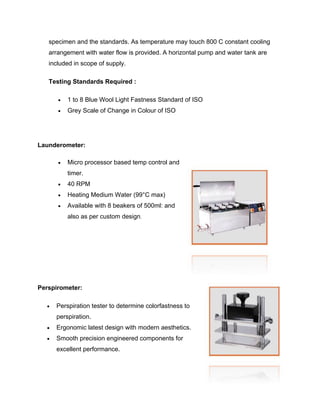 specimen and the standards. As temperature may touch 800 C constant cooling
   arrangement with water flow is provided. A horizontal pump and water tank are
   included in scope of supply.

   Testing Standards Required :

         1 to 8 Blue Wool Light Fastness Standard of ISO
         Grey Scale of Change in Colour of ISO




Launderometer:

         Micro processor based temp control and
          timer.
         40 RPM
         Heating Medium Water (99°C max)
         Available with 8 beakers of 500ml: and
          also as per custom design.




Perspirometer:

     Perspiration tester to determine colorfastness to
      perspiration.
     Ergonomic latest design with modern aesthetics.
     Smooth precision engineered components for
      excellent performance.
 