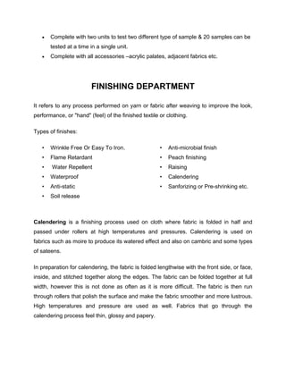    Complete with two units to test two different type of sample & 20 samples can be
       tested at a time in a single unit.
      Complete with all accessories –acrylic palates, adjacent fabrics etc.




                        FINISHING DEPARTMENT

It refers to any process performed on yarn or fabric after weaving to improve the look,
performance, or "hand" (feel) of the finished textile or clothing.

Types of finishes:

   •   Wrinkle Free Or Easy To Iron.                  •   Anti-microbial finish
   •   Flame Retardant                                •   Peach finishing
   •   Water Repellent                                •   Raising
   •   Waterproof                                     •   Calendering
   •   Anti-static                                    •   Sanforizing or Pre-shrinking etc.
   •   Soil release



Calendering is a finishing process used on cloth where fabric is folded in half and
passed under rollers at high temperatures and pressures. Calendering is used on
fabrics such as moire to produce its watered effect and also on cambric and some types
of sateens.

In preparation for calendering, the fabric is folded lengthwise with the front side, or face,
inside, and stitched together along the edges. The fabric can be folded together at full
width, however this is not done as often as it is more difficult. The fabric is then run
through rollers that polish the surface and make the fabric smoother and more lustrous.
High temperatures and pressure are used as well. Fabrics that go through the
calendering process feel thin, glossy and papery.
 