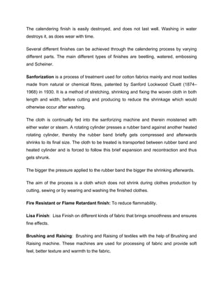 The calendering finish is easily destroyed, and does not last well. Washing in water
destroys it, as does wear with time.

Several different finishes can be achieved through the calendering process by varying
different parts. The main different types of finishes are beetling, watered, embossing
and Scheiner.

Sanforization is a process of treatment used for cotton fabrics mainly and most textiles
made from natural or chemical fibres, patented by Sanford Lockwood Cluett (1874–
1968) in 1930. It is a method of stretching, shrinking and fixing the woven cloth in both
length and width, before cutting and producing to reduce the shrinkage which would
otherwise occur after washing.

The cloth is continually fed into the sanforizing machine and therein moistened with
either water or steam. A rotating cylinder presses a rubber band against another heated
rotating cylinder, thereby the rubber band briefly gets compressed and afterwards
shrinks to its final size. The cloth to be treated is transported between rubber band and
heated cylinder and is forced to follow this brief expansion and recontraction and thus
gets shrunk.

The bigger the pressure applied to the rubber band the bigger the shrinking afterwards.

The aim of the process is a cloth which does not shrink during clothes production by
cutting, sewing or by wearing and washing the finished clothes.

Fire Resistant or Flame Retardant finish: To reduce flammability.

Lisa Finish: Lisa Finish on different kinds of fabric that brings smoothness and ensures
fine effects.

Brushing and Raising: Brushing and Raising of textiles with the help of Brushing and
Raising machine. These machines are used for processing of fabric and provide soft
feel, better texture and warmth to the fabric.
 