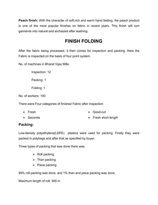 Peach finish: With the character of soft,rich and warm hand feeling, the peach product
is one of the most popular finishes on fabric in recent years. This finish will turn
garments into natural and archaized after washing.


                                  FINISH FOLDING
After the fabric being processed, it then comes for inspection and packing. Here the
Fabric is inspected on the basis of four point system.

No. of machines in Bharat Vijay Mills:

         Inspection: 12

         Packing: 1

         Folding: 1

No. of workers: 100

There were Four categories of finished Fabric after inspection:

      Fresh                                            Good-cut
      Seconds                                          Fresh short length

Packing:

Low-density polyethylene(LDPE)      plastics were used for packing. Firstly they were
packed in polybags and after that as specified by buyer.

Three types of packing that was done there was:

           Roll packing
           Than packing
           Piece packing

99% roll packing was done, and 1% than and piece packing was done.

Maximum length of roll: 300 m
 