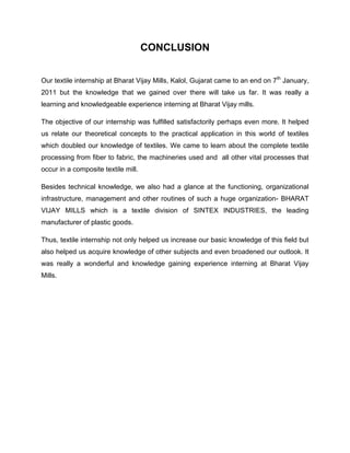 CONCLUSION


Our textile internship at Bharat Vijay Mills, Kalol, Gujarat came to an end on 7th January,
2011 but the knowledge that we gained over there will take us far. It was really a
learning and knowledgeable experience interning at Bharat Vijay mills.

The objective of our internship was fulfilled satisfactorily perhaps even more. It helped
us relate our theoretical concepts to the practical application in this world of textiles
which doubled our knowledge of textiles. We came to learn about the complete textile
processing from fiber to fabric, the machineries used and all other vital processes that
occur in a composite textile mill.

Besides technical knowledge, we also had a glance at the functioning, organizational
infrastructure, management and other routines of such a huge organization- BHARAT
VIJAY MILLS which is a textile division of SINTEX INDUSTRIES, the leading
manufacturer of plastic goods.

Thus, textile internship not only helped us increase our basic knowledge of this field but
also helped us acquire knowledge of other subjects and even broadened our outlook. It
was really a wonderful and knowledge gaining experience interning at Bharat Vijay
Mills.
 