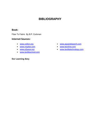 BIBLIOGRAPHY


Book:
Fiber To Fabric By B.P. Corbman

Internet Sources:
        www.cotton.org                 www.apparelsearch.com
        www.msptex.com                 www.teonline.com
        www.p2pays.org                 www.textiletechnology.com
        www.textileschool.com


Our Learning diary
 