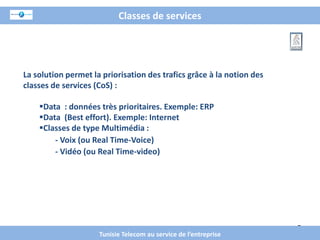 Classes de services




La solution permet la priorisation des trafics grâce à la notion des
classes de services (CoS) :

    Data : données très prioritaires. Exemple: ERP
    Data (Best effort). Exemple: Internet
    Classes de type Multimédia :
        - Voix (ou Real Time-Voice)
        - Vidéo (ou Real Time-video)




                                                                       7
                     Tunisie Telecom au service de l’entreprise
 