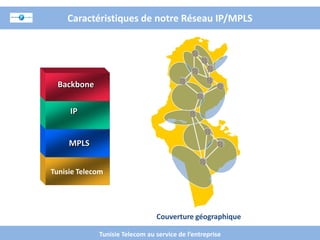 Caractéristiques de notre Réseau IP/MPLS



Réseau fiable
  Backbone
   Grande
 couverture
     IP


    MPLS
 Haut débit


Tunisie Telecom
  Securité



                                   Couverture géographique

                Tunisie Telecom au service de l’entreprise
 