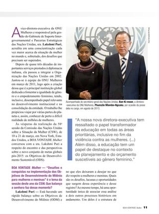 BOA VONTADE Mulher — “Desafios e
conquistas na implementação dos Objetivos de Desenvolvimento do Milênio
para mulheres e meninas” é o tema da
sessão deste ano da CSW. Que balanço
a senhora faz desse momento?
Lakshmi Puri — Está havendo um
rápido balanço sobre os Objetivos de
Desenvolvimento do Milênio (ODM) e

Evan Schneider/UN Photos

A

vice-diretora-executiva da ONU
Mulheres e responsável pela gestão do Gabinete de Suporte Intergovernamental e Parcerias Estratégicas
das Nações Unidas, sra. Lakshmi Puri,
acredita em uma conscientização cada
vez maior acerca da situação da mulher
no mundo e, sobretudo, dos desafios que
precisam ser superados.
Depois de quase três décadas de importantes serviços prestados à diplomacia
indiana, ela passou a integrar a Organização das Nações Unidas em 2002.
Juntou-se à equipe da ONU Mulheres
em março de 2011, logo após a criação
dessa que é a principal instituição global
dedicada a fomentar a igualdade de gênero e o empoderamento feminino, tendo,
inclusive, desempenhado papel relevante
no desenvolvimento institucional e na
consolidação da entidade. O trabalho lhe
propiciou viajar por várias partes do planeta e, assim, conhecer de perto a difícil
realidade de milhões de mulheres.
Às vésperas da realização da 58 a
sessão da Comissão das Nações Unidas
sobre a Situação da Mulher (CSW), de
10 a 21 de março, em Nova York, Estados Unidos, a BOA VONTADE Mulher
conversou com a sra. Lakshmi Puri a
respeito do encontro e das perspectivas
sobre o novo conjunto de metas globais
pós-2015: os Objetivos de Desenvolvimento Sustentável (ODS).

Acompanhada do secretário-geral das Nações Unidas, Ban Ki-moon, a diretora-executiva da ONU Mulheres, Phumzile Mlambo-Ngcuka, por ocasião da posse
dela no cargo, em agosto de 2013.

“A nossa nova diretora-executiva tem
ressaltado o papel transformador
da educação em todas as áreas
prioritárias, inclusive no fim da
violência contra as mulheres. (...)
Além disso, a educação tem um
papel de destaque no contexto
do planejamento e do orçamento
suscetíveis ao gênero feminino.”
no que eles deixaram a desejar no que
diz respeito a mulheres e meninas. Quais
são os desafios, lacunas e oportunidades
que surgem dessa experiência e desse
registro? Ao mesmo tempo, há uma oportunidade única de associar essa análise
a dois outros processos históricos em
andamento. Um deles é a estrutura de
BOA VONTADE Mulher

11

 