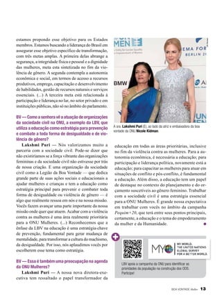 BV — Como a senhora vê a atuação de organizações
da sociedade civil na ONU, a exemplo da LBV, que
utiliza a educação como estratégia para prevenção
e combate a toda forma de desigualdade e de violência de gênero?
Lakshmi Puri — Nós valorizamos muito a
parceria com a sociedade civil. Pode-se dizer que
não existiríamos se a força vibrante das organizações
femininas e da sociedade civil não estivesse por trás
de nossa criação. E uma organização da sociedade
civil como a Legião da Boa Vontade — que dedica
grande parte de suas ações sociais e educacionais a
ajudar mulheres e crianças e tem a educação como
estratégia principal para prevenir e combater toda
forma de desigualdade ou violência de gênero — é
algo que realmente ressoa em nós e na nossa missão.
Vocês fazem avançar uma parte importante da nossa
missão onde quer que atuem. Acabar com a violência
contra as mulheres é uma área realmente prioritária
para a ONU Mulheres. (...) Reconhecemos que a
ênfase da LBV na educação é uma estratégia-chave
de prevenção, fundamental para gerar mudança de
mentalidade, para transformar a cultura do machismo,
da desigualdade. Por isso, nós aplaudimos vocês por
escolherem esse tema como estratégia.
BV — Essa é também uma preocupação na agenda
da ONU Mulheres?
Lakshmi Puri — A nossa nova diretora-executiva tem ressaltado o papel transformador da

UN Women

estamos propondo esse objetivo para os Estados
membros. Estamos buscando a liderança do Brasil em
assegurar esse objetivo específico de transformação,
com três metas amplas. A primeira delas abrange a
segurança, a integridade física e pessoal e a dignidade
das mulheres, meta esta sintetizada no fim da violência de gênero. A segunda contempla a autonomia
econômica e social, em termos de acesso a recursos
produtivos, emprego, capacitação e desenvolvimento
de habilidades, gestão de recursos naturais e serviços
essenciais. (...) A terceira meta está relacionada à
participação e liderança no lar, no setor privado e em
instituições públicas, não só no âmbito do parlamento.

A sra. Lakshmi Puri (E), ao lado da atriz e embaixadora da boa
vontade da ONU Nicole Kidman.

educação em todas as áreas prioritárias, inclusive
no fim da violência contra as mulheres. Para a autonomia econômica, é necessária a educação; para
participação e liderança política, novamente está a
educação; para capacitar as mulheres para atuar em
situações de conflito e pós-conflito, é fundamental
a educação. Além disso, a educação tem um papel
de destaque no contexto do planejamento e do orçamento suscetíveis ao gênero feminino. Trabalhar
com a sociedade civil é uma estratégia essencial
para a ONU Mulheres. É grande nossa expectativa
em trabalhar com vocês no âmbito da campanha
Pequim+20, que terá entre seus pontos principais,
certamente, a educação e o tema do empoderamento
da mulher e da Humanidade.

LBV apoia a campanha da ONU para identificar as
prioridades da população na construção dos ODS.
Participe!

BOA VONTADE Mulher

13

 
