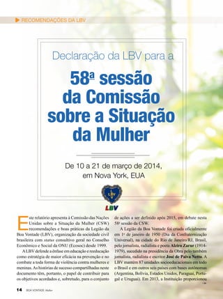 Recomendações da LBV

Declaração da LBV para a

58 sessão
da Comissão
sobre a Situação
da Mulher
a

De 10 a 21 de março de 2014,
em Nova York, EUA

E

ste relatório apresenta à Comissão das Nações
Unidas sobre a Situação da Mulher (CSW)
recomendações e boas práticas da Legião da
Boa Vontade (LBV), organização da sociedade civil
brasileira com status consultivo geral no Conselho
Econômico e Social da ONU (Ecosoc) desde 1999.
A LBV defende a ênfase em educação e reeducação
como estratégia de maior eficácia na prevenção e no
combate a toda forma de violência contra mulheres e
meninas. As histórias de sucesso compartilhadas neste
documento têm, portanto, o papel de contribuir para
os objetivos acordados e, sobretudo, para o conjunto
14

BOA VONTADE Mulher

de ações a ser definido após 2015, em debate nesta
58a sessão da CSW.
A Legião da Boa Vontade foi criada oficialmente
em 1o de janeiro de 1950 (Dia da Confraternização
Universal), na cidade do Rio de Janeiro/RJ, Brasil,
pelo jornalista, radialista e poeta Alziro Zarur (19141979), sucedido na presidência da Obra pelo também
jornalista, radialista e escritor José de Paiva Netto. A
LBV mantém 87 unidades socioeducacionais em todo
o Brasil e em outros seis países com bases autônomas
(Argentina, Bolívia, Estados Unidos, Paraguai, Portugal e Uruguai). Em 2013, a Instituição proporcionou

 