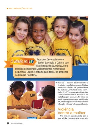 Fotos: Leilla Tonin

Recomendações da LBV

Promover Desenvolvimento
Social, Educação e Cultura, com
Espiritualidade Ecumênica, para
que haja Consciência Socioambiental, Alimentação,
Segurança, Saúde e Trabalho para todos, no despertar
do Cidadão Planetário.

A missão da LBV

Sorocaba/SP

mais de 11 milhões de atendimentos e
benefícios à população em vulnerabilidade
ou risco social (73% dos quais em favor
das mulheres), impactando com o seu trabalho 221.872 pessoas. Além de escolas,
Centros Comunitários de Assistência Social e lares para idosos, a LBV utiliza sua
ampla rede de comunicação social (rádio,
TV, internet e publicações) para fomentar
educação, cultura e valores de cidadania.

Violência
contra a mulher
Anápolis/GO

16

BOA VONTADE Mulher

Um primeiro desafio global para o
qual a LBV chama atenção neste rela-

 