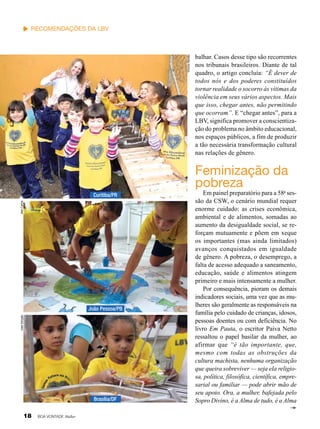 Vinícius Ramão

Recomendações da LBV

balhar. Casos desse tipo são recorrentes
nos tribunais brasileiros. Diante de tal
quadro, o artigo concluía: “É dever de
todos nós e dos poderes constituídos
tornar realidade o socorro às vítimas da
violência em seus vários aspectos. Mais
que isso, chegar antes, não permitindo
que ocorram”. E “chegar antes”, para a
LBV, significa promover a conscientização do problema no âmbito educacional,
nos espaços públicos, a fim de produzir
a tão necessária transformação cultural
nas relações de gênero.

Feminização da
pobreza

Jean Carlos

Curitiba/PR

José Gonçalo

João Pessoa/PB

Brasília/DF

18

BOA VONTADE Mulher

Em painel preparatório para a 58a sessão da CSW, o cenário mundial requer
enorme cuidado: as crises econômica,
ambiental e de alimentos, somadas ao
aumento da desigualdade social, se reforçam mutuamente e põem em xeque
os importantes (mas ainda limitados)
avanços conquistados em igualdade
de gênero. A pobreza, o desemprego, a
falta de acesso adequado a saneamento,
educação, saúde e alimentos atingem
primeiro e mais intensamente a mulher.
Por consequência, pioram os demais
indicadores sociais, uma vez que as mulheres são geralmente as responsáveis na
família pelo cuidado de crianças, idosos,
pessoas doentes ou com deficiência. No
livro Em Pauta, o escritor Paiva Netto
ressaltou o papel basilar da mulher, ao
afirmar que “é tão importante, que,
mesmo com todas as obstruções da
cultura machista, nenhuma organização
que queira sobreviver — seja ela religiosa, política, filosófica, científica, empresarial ou familiar — pode abrir mão de
seu apoio. Ora, a mulher, bafejada pelo
Sopro Divino, é a Alma de tudo, é a Alma

 