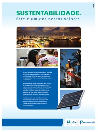 SUSTENTABILIDADE.

Este é um dos nossos valores.

A Celpe, empresa do Grupo Neoenergia, trabalha
para fornecer energia elétrica com qualidade e
conﬁabilidade. É por isso que a concessionária
investe cada vez mais em tecnologias inovadoras
e sustentáveis.
A construção de usinas solares, em São Lourenço
da Mata e na Ilha de Fernando de Noronha,
o desenvolvimento do Projeto de Redes Elétricas
Inteligentes e dos programas Vale Luz, Nova
Geladeira e Energia Verde são apenas alguns
exemplos de uma gestão orientada para a
sustentabilidade em todos os seus processos.
Iniciativas como essas contribuem para o
crescimento econômico do Estado, gerando
desenvolvimento com qualidade de vida
e preservação do meio ambiente para as
futuras gerações.

 