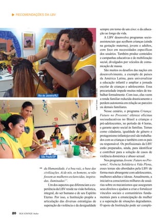 Vivian R. Ferreira

Rio de Janeiro/RJ

Nathália Valério

Recomendações da LBV

São Paulo/SP

da Humanidade, é a boa raiz, a base das
civilizações. Ai de nós, os homens, se não
fossem as mulheres esclarecidas, inspiradas, iluminadas!”.
Um dos aspectos que diferenciam a experiência da LBV reside na visão holística,
integral, do ser humano e de seu Espírito
Eterno. Por isso, a Instituição propõe a
articulação das diversas estratégias de
superação da violência e da desigualdade
20

BOA VONTADE Mulher

sempre em torno de um eixo: o da educação ao longo da vida.
A LBV desenvolve programas socioassistenciais que acolhem crianças (ainda
na gestação materna), jovens e adultos,
com foco em necessidades específicas
dos usuários. Também produz conteúdos
e campanhas educativas e de mobilização
social, divulgados por veículos de comunicação de massa.
São muitos os desafios das nações em
desenvolvimento, a exemplo de países
da América Latina, para universalizar
a educação infantil e ampliar a jornada
escolar de crianças e adolescentes. Essa
precariedade impede muitas mães de trabalhar formalmente. Com isso, elas veem
a renda familiar reduzida drasticamente e
perdem autonomia em relação ao parceiro
ou demais familiares.
Nesse cenário, o programa Criança:
Futuro no Presente! oferece oficinas
socioeducativas no Brasil a crianças e
pré-adolescentes, no período de 4 horas,
e garante apoio social às famílias. Temas
como cidadania, igualdade de gênero e
protagonismo infantojuvenil são trabalhados com as crianças e também com os pais
ou responsável. Os profissionais da LBV
estão preparados, ainda, para identificar
e contribuir para a solução de casos de
violência doméstica e abuso sexual.
Nos programas Jovem: Futuro no Presente!, Vivência Solidária e Vida Plena,
esses temas são abordados pela LBV de
forma mais abrangente com adolescentes,
mulheres adultas e idosas. Anualmente, a
iniciativa conscientiza milhares de usuárias sobre os mecanismos que asseguram
seus direitos e ajudam a criar e fortalecer
vínculos sociais e comunitários fundamentais para a emancipação da mulher
e a superação de situações degradantes.
O apoio da Instituição pode ser comple-

 