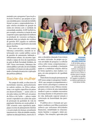 Saúde da mulher
No campo da saúde, as altas taxas de
mortalidade materna, particularmente
no sudeste asiático, na África subsaariana e em regiões específicas de países
em desenvolvimento — assim como os
elevados índices do HIV/aids em países
da África e do Caribe —, põem a saúde
sexual e reprodutiva no centro das ações
de promoção da qualidade de vida da
população feminina em escala global. A
LBV acumula vasta experiência pedagógica na área do planejamento familiar
e na prevenção de doenças sexualmente
transmissíveis. Além do trabalho interdisciplinar na educação básica, inseriu há 13

Alejandro Pari

mentado com o programa Capacitação e
Inclusão Produtiva, que prepara as pes­
soas atendidas para o mercado de trabalho
formal ou para o empreendedorismo. A
ação valoriza atividades de geração de
renda em sintonia com a realidade da
comunidade atendida. A LBV da Bolívia,
por exemplo, estimulou a criação de uma
cooperativa para capacitação de mulheres
na produção de vassouras ecológicas,
ajudando tanto na redução dos resíduos
de garrafas PET jogados no ambiente
quanto na melhoria significativa da renda
dessas famílias.
Nos casos em que a mulher exerce
liderança comunitária, atuando na interlocução com o poder público acerca
de questões de saneamento, habitação e
infraestrutura urbana, ela encontra capacitação e espaço de troca de experiências
na ação da Rede Sociedade Solidária, da
LBV. Nesse movimento, lideranças dos
setores público e privado, de universidades
e sociedade civil atuam em rede, possibilitando a formação de parcerias e aplicação
das políticas públicas.

Santa Cruz de La Sierra, Bolívia

anos a disciplina chamada Convivência
na matriz curricular. Ao propor aos jovens atividades de pesquisa e a reflexão
crítica sobre temas comportamentais e
seus reflexos na sociedade, a Instituição
ajuda-os a estabelecer relações afetivas
de forma equitativa, mais madura e segura, em uma perspectiva de igualdade
de gênero.
Outra frente de atuação permanente da
LBV nesse campo é o programa Cidadão-Bebê, que assegura acompanhamento e
apoio social e psicológico a centenas de
gestantes todos os anos. Oferece orientação para a vivência de uma maternidade
saudável e para os cuidados necessários
da criança durante os três primeiros anos
de vida, dedicando especial atenção à
valorização da feminilidade das participantes.
O público-alvo é formado por gestantes e mulheres com filhos na primeira
infância que enfrentam dificuldades
financeiras, instabilidade no relacionamento familiar e conjugal e abalo psicológico. Tais situações, agravadas pela

Programa
Capacitação e
Inclusão Produtiva
A LBV da Bolívia apoiou a
criação de uma cooperativa
para capacitação de
mulheres na produção de
vassouras ecológicas em
Santa Cruz de La Sierra. A
iniciativa ajuda na redução
dos resíduos de garrafas
PET jogados no ambiente e
na melhoria significativa da
renda dessas famílias.

BOA VONTADE Mulher

21

 