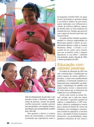 Leilla Tonin

Cascavel/PR

Vivian R. Ferreira

Recomendações da LBV

Natal/RN

falta de planejamento da gravidez e por
pressões sociais e familiares, especialmente do parceiro, causam um grande
conflito emocional e podem acarretar
atos precipitados, com sequelas físicas e
psicológicas que acompanharão a mulher
pela vida toda.
Para garantir o direito à vivência
plena da maternidade, a Instituição
recomenda que experiências como a
22

BOA VONTADE Mulher

do programa Cidadão-Bebê, de apoio
social e psicológico à gestante (aliado
à assistência médica do pré-natal),
sejam replicadas e/ou influenciem a
criação de políticas públicas capazes
de atender cada vez mais mulheres em
situação de risco. Sempre que possível
com o apoio da iniciativa privada e do
Terceiro Setor.
A Legião da Boa Vontade reconhece
também os esforços empreendidos no
Brasil para garantir o direito ao reconhecimento paterno a todas as crianças
brasileiras. Afinal, “o Estado e a sociedade têm de, unidos, gerir soluções
para que as famílias criem e eduquem
dignamente os seus filhos”, conforme
tem declarado, desde a década de 1980,
o diretor-presidente da LBV.

Educação com
valores perenes

O modelo de educação da LBV tem
sido sistematizado e multiplicado em
outros espaços de ensino, públicos e
privados, e conta com reconhecimento
acadêmico. A Instituição mantém-se à
disposição para compartilhar sua pedagogia e metodologia de trabalho com
organizações sociais e educacionais
de outros países que se interessem em
adaptá-las à sua realidade local.
Assim como ocorre no ensino formal, seriado, que a cada ano espera
do educando a aquisição gradual de
saberes e competências, a LBV estabelece objetivos pedagógicos anuais
para o desenvolvimento de valores da
cidadania, com estratégias e mecanismos avaliativos específicos. Com base
nisso, a disciplina Cultura Ecumênica
desenvolve, em profundidade, temas
geradores trimestrais de teor social e

 