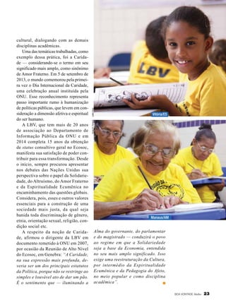 Leilla Tonin

Vitória/ES

Vivian R. Ferreira

cultural, dialogando com as demais
disciplinas acadêmicas.
Uma das temáticas trabalhadas, como
exemplo dessa prática, foi a Caridade — considerando-se o termo em seu
significado mais amplo, como sinônimo
de Amor Fraterno. Em 5 de setembro de
2013, o mundo comemorou pela primeira vez o Dia Internacional da Caridade,
uma celebração anual instituída pela
ONU. Esse reconhecimento representa
passo importante rumo à humanização
de políticas públicas, que levem em consideração a dimensão afetiva e espiritual
do ser humano.
A LBV, que tem mais de 20 anos
de associação ao Departamento de
Informação Pública da ONU e em
2014 completa 15 anos da obtenção
de status consultivo geral no Ecosoc,
manifesta sua satisfação de poder contribuir para essa transformação. Desde
o início, sempre procurou apresentar
nos debates das Nações Unidas sua
perspectiva sobre o papel da Solidariedade, do Altruísmo, do Amor Fraterno
e da Espiritualidade Ecumênica no
encaminhamento das questões globais.
Considera, pois, esses e outros valores
essenciais para a construção de uma
sociedade mais justa, da qual seja
banida toda discriminação de gênero,
etnia, orientação sexual, religião, condição social etc.
A respeito da noção de Caridade, afirmou o dirigente da LBV em
documen­to remetido à ONU em 2007,
por ocasião da Reunião de Alto Nível
do Ecosoc, em Genebra: “A Caridade,
na sua expressão mais profunda, deveria ser um dos principais estatutos
da Política, porque não se restringe ao
simples e louvável ato de dar um pão.
É o sentimento que — iluminando a

Manaus/AM

Alma do governante, do parlamentar
e do magistrado — conduzirá o povo
ao regime em que a Solidariedade
seja a base da Economia, entendida
no seu mais amplo significado. Isso
exige uma reestruturação da Cultura,
por intermédio da Espiritualidade
Ecumênica e da Pedagogia do Afeto,
no meio popular e como disciplina
acadêmica”.
BOA VONTADE Mulher

23

 