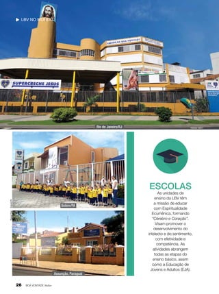 LBV no mundo

Rio de Janeiro/RJ

Nathália Valério

Arquivo BV

ESCOLAS

Raquel Díaz

Belém/PA

Assunção, Paraguai

26

BOA VONTADE Mulher

As unidades de
ensino da LBV têm
a missão de educar
com Espiritualidade
Ecumênica, formando
“Cérebro e Coração”.
Visam promover o
desenvolvimento do
intelecto e do sentimento,
com efetividade e
competência. As
atividades abrangem
todas as etapas do
ensino básico, assim
como a Educação de
Jovens e Adultos (EJA).

 