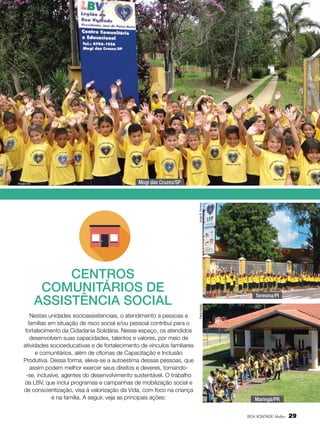 Mogi das Cruzes/SP

Vivian R. Ferreira

Arquivo BV

Nestas unidades socioassistenciais, o atendimento a pessoas e
famílias em situação de risco social e/ou pessoal contribui para o
fortalecimento da Cidadania Solidária. Nesse espaço, os atendidos
desenvolvem suas capacidades, talentos e valores, por meio de
atividades socioeducativas e de fortalecimento de vínculos familiares
e comunitários, além de oficinas de Capacitação e Inclusão
Produtiva. Dessa forma, eleva-se a autoestima dessas pessoas, que
assim podem melhor exercer seus direitos e deveres, tornando-se, inclusive, agentes do desenvolvimento sustentável. O trabalho
da LBV, que inclui programas e campanhas de mobilização social e
de conscientização, visa à valorização da Vida, com foco na criança
e na família. A seguir, veja as principais ações:

Teresina/PI
Paulo Araújo

CENTROS
COMUNITÁRIOS DE
ASSISTÊNCIA SOCIAL

Maringá/PR
BOA VONTADE Mulher

29

 