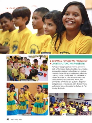 LBV no mundo

Manaus/AM
Arquivo BV

Vivian R. Ferreira

Criança: Futuro no Presente!
jovem: futuro no presente!
Participam dos programas meninas e meninos
de 6 a 18 anos de idade, atendidos nas unidades
socioassistenciais da Instituição por um período
de quatro horas diárias. A iniciativa contribui para
o protagonismo infantojuvenil, por considerar a
história de vida e as características individuais
de cada criança e adolescente. Assim, são
promovidas atividades que ajudam a despertar
competências e habilidades, além de incentivar a
vivência de valores de cidadania, Cultura de Paz
e união da família.
Arquivo BV

Tatiane Oliveira

Montevidéu, Uruguai

Salvador/BA

30

BOA VONTADE Mulher

Cuiabá/MT

 