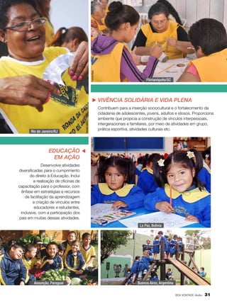Fabíola Bigas

Florianópolis/SC

vivência solidária e vida plena

Educação
em Ação

Nathália Valério
Leilla Tonin

Rio de Janeiro/RJ

Contribuem para a inserção sociocultural e o fortalecimento da
cidadania de adolescentes, jovens, adultos e idosos. Proporciona
ambiente que propicia a construção de vínculos interpessoais,
intergeracionais e familiares, por meio de atividades em grupo,
prática esportiva, atividades culturais etc.

Desenvolve atividades
diversificadas para o cumprimento
do direito à Educação. Inclui
a realização de oficinas de
capacitação para o professor, com
ênfase em estratégias e recursos
de facilitação da aprendizagem
e criação de vínculos entre
educadores e estudantes,
inclusive, com a participação dos
pais em muitas dessas atividades.

Assunção, Paraguai

Arquivo BV

Arquivo BV

La Paz, Bolívia

Buenos Aires, Argentina
BOA VONTADE Mulher

31

 