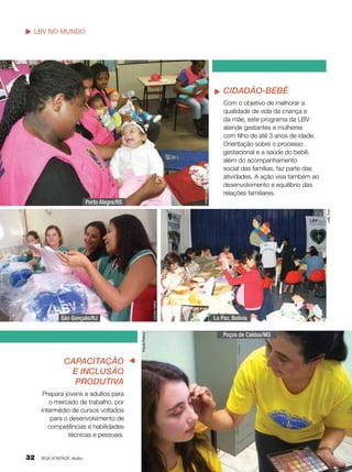 LBV no mundo
Nosso trabalho

Liliane Cardoso

Cidadão-Bebê

Nathália Valério

Leilla Tonin

Porto Alegre/RS

Com o objetivo de melhorar a
qualidade de vida da criança e
da mãe, este programa da LBV
atende gestantes e mulheres
com filho de até 3 anos de idade.
Orientação sobre o processo
gestacional e a saúde do bebê,
além do acompanhamento
social das famílias, faz parte das
atividades. A ação visa também ao
desenvolvimento e equilíbrio das
relações familiares.

Priscila Petreca

São Gonçalo/RJ

Capacitação
e Inclusão
Produtiva
Prepara jovens e adultos para
o mercado de trabalho, por
intermédio de cursos voltados
para o desenvolvimento de
competências e habilidades
técnicas e pessoais.

32

BOA VONTADE Mulher

La Paz, Bolívia
Poços de Caldas/MG

 