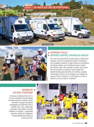 2014 — 25 anos da LBV de portugal

Porto, Portugal

Arquivo BV

Arquivo BV

Sorriso Feliz
Dentes limpos, crianças sadias

La Paz, Bolívia

Por meio de campanhas de prevenção e tratamento
dentário, ambos os programas levam orientação a
comunidades carentes. A ação reforça a importância
de adotar hábitos que contribuam para a saúde
dos dentes, além de combater o receio que muitos
têm de consultar o dentista. Essas ações são
desenvolvidas gratuitamente em creches, escolas,
instituições sociais e comunidades nas cidades de
Lisboa, Porto e Coimbra, em Portugal, e La Paz e
Santa Cruz de La Sierra, na Bolívia.

Crianças e adolescentes de 5 a
12 anos participam de atividades
socioeducativas e recebem apoio
alimentar. Graças à proposta
pedagógica da LBV (leia mais a
respeito na p. 40), criada pelo
educador Paiva Netto, que alia
“Cérebro e Coração”, a garotada
aprende valores de cidadania,
Espiritualidade Ecumênica e
Cultura de Paz.

Arquivo BV

Semente
da Boa Vontade

Porto, Portugal
BOA VONTADE Mulher

33

 
