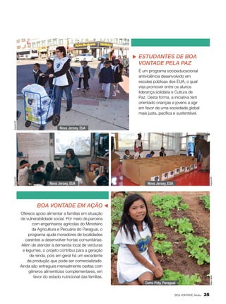 Estudantes de Boa
Vontade pela Paz

Nova Jersey, EUA

Arquivo BV

Nova Jersey, EUA

Nova Jersey, EUA

Boa Vontade em Ação
Oferece apoio alimentar a famílias em situação
de vulnerabilidade social. Por meio de parceria
com engenheiros agrícolas do Ministério
da Agricultura e Pecuária do Paraguai, o
programa ajuda moradores de localidades
carentes a desenvolver hortas comunitárias.
Além de atender à demanda local de verduras
e legumes, o projeto contribui para a geração
de renda, pois em geral há um excedente
de produção que pode ser comercializado.
Ainda são entregues mensalmente cestas com
gêneros alimentícios complementares, em
favor do estado nutricional das famílias.

Allison Bello

Arquivo BV

Arquivo BV

É um programa socioeducacional
antiviolência desenvolvido em
escolas públicas dos EUA, o qual
visa promover entre os alunos
liderança solidária e Cultura de
Paz. Desta forma, a iniciativa tem
orientado crianças e jovens a agir
em favor de uma sociedade global
mais justa, pacífica e sustentável.

Cerro Poty, Paraguai
BOA VONTADE Mulher

35

 