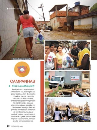 LBV no mundo

Nathália Valério

Xerém, Duque de Caxias/RJ

Nathália Valério

Xerém, Duque de Caxias/RJ

CAMPANHAS

36

BOA VONTADE Mulher

Itaoca/SP

Felipe Tonin

Realizada em parceria com a
Defesa Civil e outros órgãos do
poder público, além da iniciativa
privada, a campanha conta
com o apoio de voluntários.
Empreende ações emergenciais
no atendimento a pessoas
e/ou comunidades atingidas por
calamidades. Entrega itens de
primeira necessidade (alimentos
de pronto consumo, água
potável, roupas, calçados etc.),
material de higiene pessoal e de
limpeza e colchonetes, além de
prestar primeiros socorros.

Nova Jersey, EUA

Arquivo BV

SOS Calamidades

 