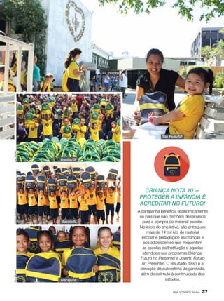 José Gonçalo

Vivian R. Ferreira

São Paulo/SP

Brasília/DF

Verônica Alexandre

Maceió/AL

Vânia Bandeira

Criança Nota 10 —
Proteger a infância é
acreditar no futuro!

Aracaju/SE

A campanha beneficia economicamente
os pais que não dispõem de recursos
para a compra do material escolar.
No início do ano letivo, são entregues
mais de 14 mil kits de material
escolar e pedagógico às crianças e
aos adolescentes que frequentam
as escolas da Instituição e àquelas
atendidas nos programas Criança:
Futuro no Presente! e Jovem: Futuro
no Presente!. O resultado disso é a
elevação da autoestima da garotada,
além de estímulo à continuidade dos
estudos.
BOA VONTADE Mulher

37

 