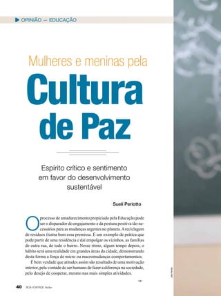 Opinião — EducaçÃO

Mulheres e meninas pela

Cultura
de Paz
Espírito crítico e sentimento
em favor do desenvolvimento
sustentável
Suelí Periotto

40

BOA VONTADE Mulher

João Periotto

O

processo de amadurecimento propiciado pela Educação pode
ser o disparador do engajamento e da postura positiva tão necessários para as mudanças urgentes no planeta. A reciclagem
de resíduos ilustra bem essa premissa. É um exemplo de prática que
pode partir de uma residência e daí empolgar os vizinhos, as famílias
de outra rua, de todo o bairro. Nesse ritmo, algum tempo depois, o
hábito será uma realidade em grandes áreas da cidade, demonstrando
desta forma a força de micro ou macromudanças comportamentais.
É bem verdade que atitudes assim são resultado de uma motivação
interior, pela vontade do ser humano de fazer a diferença na sociedade,
pelo desejo de cooperar, mesmo nas mais simples atividades.

 
