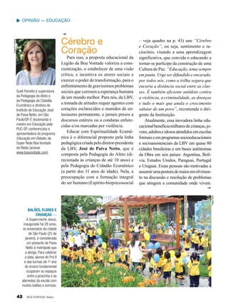 Opinião — Educação

Vivian R. Ferreira

Cérebro e
Coração

Felipe Tonin

Suelí Periotto é supervisora
da Pedagogia do Afeto e
da Pedagogia do Cidadão
Ecumênico e diretora do
Instituto de Educação José
de Paiva Netto, em São
Paulo/SP. É doutoranda e
mestre em Educação pela
PUC-SP, conferencista e
apresentadora do programa
Educação em Debate, da
Super Rede Boa Vontade
de Rádio (acesse
www.boavontade.com).

Para isso, a proposta educacional da
Legião da Boa Vontade valoriza a conscientização, o estabelecer de uma visão
crítica, e incentiva os atores sociais a
exercer o poder de transformação, para o
enfrentamento de gravíssimos problemas
sociais que corroem a esperança humana
de um mundo melhor. Para nós, da LBV,
a tomada de atitudes requer agentes com
corações esclarecidos e munidos de entusiasmo permanente, e jamais presos a
discursos estéreis ou a condutas enfurecidas e/ou marcadas por violência.
Educar com Espiritualidade Ecumênica é o diferencial proposto pela linha
pedagógica criada pelo diretor-presidente
da LBV, José de Paiva Netto, que é
composta pela Pedagogia do Afeto (direcionada às crianças de até 10 anos) e
pela Pedagogia do Cidadão Ecumênico
(a partir dos 11 anos de idade). Nela, a
preocupação com a formação integral
do ser humano (Espírito-biopsicossocial

– veja quadro na p. 43) une “Cérebro
e Coração”, ou seja, sentimento e raciocínio, visando a uma aprendizagem
significativa, que convida o educando a
tornar-se partícipe da construção de uma
Cultura de Paz. “Educação, tema sempre
em pauta. Urge ser difundido e encarado,
por todos nós, como a trilha segura que
encurta a distância social entre as classes. É também eficiente antídoto contra
a violência, a criminalidade, as doenças
e tudo o mais que anula o crescimento
salutar de um povo”, recomenda o dirigente da Instituição.
Atualmente, essa inovadora linha educacional beneficia milhares de crianças, jovens, adultos e idosos atendidos em escolas
formais e em programas socioeducacionais
e socioassistenciais da LBV em quase 80
cidades brasileiras e em bases autônomas
da Obra em seis países: Argentina, Bolívia, Estados Unidos, Paraguai, Portugal
e Uruguai. Essas pessoas são motivadas a
assumir uma postura de maior envolvimento na discussão e resolução de problemas
que atingem a comunidade onde vivem.

Balões, flores e
crianças —
A Supercreche Jesus,
inaugurada há 28 anos,
no aniversário da cidade
de São Paulo (25 de
janeiro), é considerada
um presente de Paiva
Netto à metrópole que
a abriga. Para celebrar
a data, alunos do Pré II
e das turmas de 1o ano
do ensino fundamental
ocuparam os espaços
entre a pracinha e as
alamedas da escola com
muitos balões e sorrisos.

42

BOA VONTADE Mulher

 