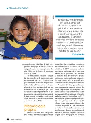 Leilla Tonin

Opinião — Educação

“Educação, tema sempre
em pauta. Urge ser
difundido e encarado,
por todos nós, como a
trilha segura que encurta
a distância social entre
as classes. É também
eficiente antídoto contra a
violência, a criminalidade,
as doenças e tudo o mais
que anula o crescimento
salutar de um povo.”
Paiva Netto

La Paz, Bolívia

Ao estimular a criticidade do indivíduo,
propicia-lhe espaços de reflexão acerca de
seu papel, inclusive, no cumprimento dos
oito Objetivos de Desenvolvimento do
Milênio (ODM).
Tal entendimento vem com o despertar da consciência de que somos parte
de um mundo que carece de intervenção
pessoal de seus moradores, responsáveis
indivi­ ual e coletivamente por esta casa
d
planetária. Daí a necessidade de um
direcionamento de esforços para uma
sustentabilidade integral. Por isso, os que
passam pelas escolas e pelos programas da
LBV sentem-se motivados a participar de
ações em favor da preservação ambiental
e da valorização da Vida.

Metodologia
própria

Há mais de seis décadas, a Legião da
Boa Vontade tem trabalhado para oferecer

44

BOA VONTADE Mulher

uma educação de qualidade, em ambiente escolar livre de violência. Em toda
atividade da LBV, meninas e mulheres
recebem o apoio necessário, e em total
condição de igualdade com meninos
e homens, para desenvolver a própria
autonomia socioeconômica, alcançar a
inclusão e ter voz ativa na sociedade, com
comprometimento em ações sustentáveis.
Pesquisas, debates, aprofundamento
nas questões que afetam o entorno dos
lares, propostas de medidas proativas e
simulação de ações comunitárias fazem
parte das estratégias utilizadas pela metodologia própria da Instituição, o MAPREI
(Método de Aprendizagem por Pesquisa
Racional, Emocional e Intuitiva). Os
alunos das escolas e os participantes dos
diversos programas da LBV contam com
a mediação atenta de educadores e demais
profissionais durante as atividades da
educação formal e daquelas com abordagem lúdico-pedagógica. Por exemplo,

 