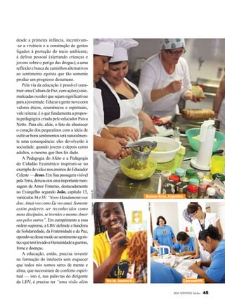 Arquivo BV

Leilla Tonin

Buenos Aires, Argentina

Nathália Valério

desde a primeira infância, incentivam-se a vivência e a construção de gestos
ligados à proteção do meio ambiente;
à defesa pessoal (alertando crianças e
jovens sobre o perigo das drogas); a uma
reflexão e busca de caminhos alternativos
ao sentimento egoísta que tão somente
produz um progresso desumano.
Pela via da educação é possível construir uma Cultura de Paz, com ações (sistematizadas ou não) que sejam significativas
para a juventude. Educar a gente nova com
valores éticos, ecumênicos e espirituais,
vale reiterar, é o que fundamenta a proposta pedagógica criada pelo educador Paiva
Netto. Para ele, aliás, o fato de abastecer
o coração dos pequeninos com a ideia de
cultivar bons sentimentos terá naturalmente uma consequência: eles devolverão à
sociedade, quando jovens e depois como
adultos, o mesmo que lhes foi dado.
A Pedagogia do Afeto e a Pedagogia
do Cidadão Ecumênico inspiram-se no
exemplo de vida e nos ensinos do Educador
Celeste — Jesus. Em Sua passagem visível
pela Terra, deixou-nos uma importante mensagem de Amor Fraterno, destacadamente
no Evangelho segundo João, capítulo 13,
versículos 34 e 35: “Novo Mandamento vos
dou: Amai-vos como Eu vos amei. Somente
assim podereis ser reconhecidos como
meus discípulos, se tiverdes o mesmo Amor
uns pelos outros”. Em cumprimento a essa
ordem suprema, a LBV defende a bandeira
da Solidariedade, da Fraternidade e da Paz,
opondo-se desse modo ao sentimento egoístico que tem levado a Humanidade a guerras,
fome e doenças.
A educação, então, precisa investir
na formação do intelecto sem esquecer
que todos nós somos seres de mente e
alma, que necessitam de conforto espiritual — isto é, nas palavras do dirigente
da LBV, é preciso ter “uma visão além

Rio de Janeiro/RJ

Cascavel/PR
BOA VONTADE Mulher

45

 