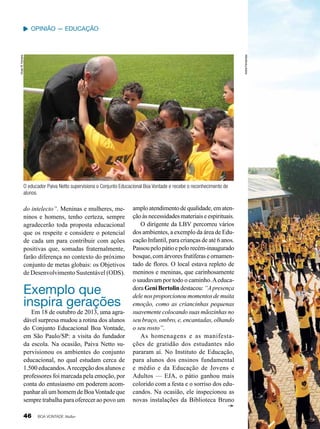 Vivian R. Ferreira

André Fernandes

Opinião — Educação

O educador Paiva Netto supervisiona o Conjunto Educacional Boa Vontade e recebe o reconhecimento de
alunos.

do intelecto”. Meninas e mulheres, meninos e homens, tenho certeza, sempre
agradecerão toda proposta educacional
que os respeite e considere o potencial
de cada um para contribuir com ações
positivas que, somadas fraternalmente,
farão diferença no contexto do próximo
conjunto de metas globais: os Objetivos
de Desenvolvimento Sustentável (ODS).

Exemplo que
inspira gerações

Em 18 de outubro de 2013, uma agradável surpresa mudou a rotina dos alunos
do Conjunto Educacional Boa Vontade,
em São Paulo/SP: a visita do fundador
da escola. Na ocasião, Paiva Netto supervisionou os ambientes do conjunto
educacional, no qual estudam cerca de
1.500 educandos. A recepção dos alunos e
professores foi marcada pela emoção, por
conta do entusiasmo em poderem acompanhar ali um homem de Boa Vontade que
sempre trabalha para oferecer ao povo um

46

BOA VONTADE Mulher

amplo atendimento de qualidade, em atenção às necessidades materiais e espirituais.
O dirigente da LBV percorreu vários
dos ambientes, a exemplo da área de Educação Infantil, para crianças de até 6 anos.
Passou pelo pátio e pelo recém-inaugurado
bosque, com árvores frutíferas e ornamentado de flores. O local estava repleto de
meninos e meninas, que carinhosamente
o saudavam por todo o caminho. A educadora Geni Bertolin destacou: “A presença
dele nos proporcionou momentos de muita
emoção, como as criancinhas pequenas
suavemente colocando suas mãozinhas no
seu braço, ombro, e, encantadas, olhando
o seu rosto”.
As homenagens e as manifestações de gratidão dos estudantes não
pararam aí. No Instituto de Educação,
para alunos dos ensinos fundamental
e médio e da Educação de Jovens e
Adultos — EJA, o pátio ganhou mais
colorido com a festa e o sorriso dos educandos. Na ocasião, ele inspecionou as
novas instalações da Biblioteca Bruno

 
