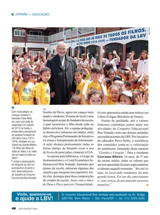 João Periotto

Opinião — Educação

Com muita alegria, as
crianças recebem o
educador Paiva Netto
em mais uma visita de
supervisão, em outubro
de 2013. Ao fundo, o
emblemático pensamento
do saudoso fundador da
LBV, Alziro Zarur (19141979), retratado em seu
Poema do Grande Milênio:
“Os filhos são filhos de
todas as mães, e as mães
são as mães de todos os
filhos”.
É antiga a preocupação
do dirigente da LBV em
acompanhar de perto o
bom desenvolvimento
do trabalho do Conjunto
Educacional Boa Vontade.

Simões de Paiva, agora em espaço mais
amplo e moderno. O nome do local é uma
homenagem ao pai do fundador da escola,
o qual incentivou o filho desde cedo ao
hábito da leitura. Ali, a equipe pedagógica desenvolve inúmeras atividades, entre
elas o Programa Permanente de Incentivo
à Leitura e Interpretação da Informação.
A ação alcança praticamente todas as
faixas etárias, do berçário (com o uso
de livros de pano pelas crianças) à EJA.
Ao passar pela biblioteca, o Grupo de
Instrumentistas e o Coral Ecumênico Infantojuvenil Boa Vontade, formados por
alunos da escola, entoaram algumas das
canções que integram seu repertório. Entre elas, destaque para duas composições
do criador da escola: Amar com o Amor
de Deus e Prece para ter Tranquilidade.

Visite, apaixone-se

e ajude a LBV!
48

BOA VONTADE Mulher

O coro apresentou ainda uma música em
Libras (Língua Brasileira de Sinais).
Ensino de qualidade, arte e valores
fraternos caminham juntos tanto nas
atividades do Conjunto Educacional
Boa Vontade como nas demais unidades
socioeducacionais da LBV. Por iniciativa
do educador Paiva Netto, à excelência
dos conteúdos soma-se a valorização
do sentimento, formando desta maneira
“Cérebro e Coração”. Para a estudante
Geovanna Ribeiro, 16 anos, do 3o ano
do ensino médio, todos os valores que
ela tem aprendido ficaram especialmente
evidentes naquele momento. “Recebê-lo
aqui, no local onde estudamos, foi uma
grande honra. Foi um dia emocionante
e, com certeza, ficará marcado na nossa
memória!”

O Conjunto Educacional Boa Vontade está localizado na Av. Rudge,
630/700, Bom Retiro — São Paulo/SP — tel. (11) 3225-4500.

 