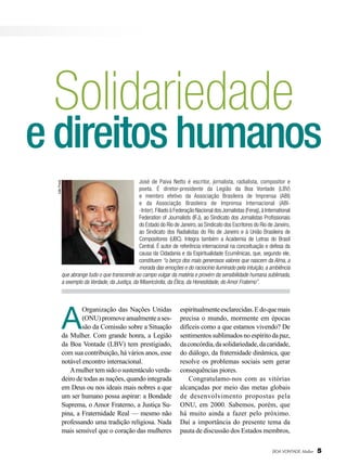 Solidariedade

e direitos humanos
João Preda

José de Paiva Netto é escritor, jornalista, radialista, compositor e
poeta. É diretor-presidente da Legião da Boa Vontade (LBV)
e membro efetivo da Associação Brasileira de Imprensa (ABI)
e da Associação Brasileira de Imprensa Internacional (ABI-Inter). Filiado à Federação Nacional dos Jornalistas (Fenaj), à International
Federation of Journalists (IFJ), ao Sindicato dos Jornalistas Profissionais
do Estado do Rio de Janeiro, ao Sindicato dos Escritores do Rio de Janeiro,
ao Sindicato dos Radialistas do Rio de Janeiro e à União Brasileira de
Compositores (UBC). Integra também a Academia de Letras do Brasil
Central. É autor de referência internacional na conceituação e defesa da
causa da Cidadania e da Espiritualidade Ecumênicas, que, segundo ele,
constituem “o berço dos mais generosos valores que nascem da Alma, a
morada das emoções e do raciocínio iluminado pela intuição, a ambiência
que abrange tudo o que transcende ao campo vulgar da matéria e provém da sensibilidade humana sublimada,
a exemplo da Verdade, da Justiça, da Misericórdia, da Ética, da Honestidade, do Amor Fraterno”.

A

Organização das Nações Unidas
(ONU) promove anualmente a sessão da Comissão sobre a Situação
da Mulher. Com grande honra, a Legião
da Boa Vontade (LBV) tem prestigiado,
com sua contribuição, há vários anos, esse
notável encontro internacional.
A mulher tem sido o sustentáculo verdadeiro de todas as nações, quando integrada
em Deus ou nos ideais mais nobres a que
um ser humano possa aspirar: a Bondade
Suprema, o Amor Fraterno, a Justiça Supina, a Fraternidade Real — mesmo não
professando uma tradição religiosa. Nada
mais sensível que o coração das mulheres

espiritualmente esclarecidas. E do que mais
precisa o mundo, mormente em épocas
difíceis como a que estamos vivendo? De
sentimentos sublimados no espírito da paz,
da concórdia, da solidariedade, da caridade,
do diálogo, da fraternidade dinâmica, que
resolve os problemas sociais sem gerar
consequências piores.
Congratulamo-nos com as vitórias
alcançadas por meio das metas globais
de desenvolvimento propostas pela
ONU, em 2000. Sabemos, porém, que
há muito ainda a fazer pelo próximo.
Daí a importância do presente tema da
pauta de discussão dos Estados membros,
BOA VONTADE Mulher

5

 