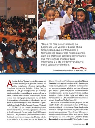 “Sinto-me feliz de ser parceira da
Legião da Boa Vontade. É uma ótima
Organização, que contribui para a
formação do caráter dos nossos alunos,
além de promover serviços comunitários
que mostram às crianças quão
importante é o ato de devolver alguma
coisa para a comunidade.”
Denise White
Diretora da escola Lincoln Avenue — Nova Jersey, EUA.

A

Legião da Boa Vontade investe, há mais de seis
décadas, em educação de qualidade. Para isso, alia
prática pedagógica a valores da Espiritualidade
Ecumênica, na promoção da Cultura de Paz. Esse é o
diferencial da LBV, que assim possibilita que as crianças
e os jovens tenham oportunidade de se desenvolver e se
tornar cidadãos conscientes de seus deveres e direitos
sociais. Essa preocupação está presente nas atividades
desenvolvidas pela Instituição em todo o Brasil e nos seis
países onde atualmente possui bases autônomas (Argentina, Bolívia, Estados Unidos, Paraguai, Portugal e Uruguai).
A LBV dos EUA, por exemplo, promove importante
trabalho nesse sentido, por meio do programa Estudantes
de Boa Vontade pela Paz (em inglês, Good Will Students
for Peace). “A ação envolve a parceria de educadores da
Instituição com professores de escolas. Uma das edições
dessa iniciativa se deu na escola Lincoln Avenue, em

Orange (Nova Jersey)”, informou a educadora Sâmara
Malaman, que coordena o projeto da LBV. Durante quase três meses, educadores e estudantes uniram esforços
em torno de uma causa solidária: arrecadar alimentos
para doação a quem mais precisa. Ao mesmo tempo,
aprenderam mais a respeito de Amor Fraterno, Caridade
Completa e Cultura de Paz. (Saiba mais sobre o tema
na “Declaração da LBV para a 58a sessão da Comissão
sobre a Situação da Mulher”, na p. 14.)
O desfecho da primeira edição do programa, em novembro de 2013, foi especial para os mais de 900 alunos
do ensino básico da Lincoln Avenue. Nesse dia, eles assistiram a um vídeo que documentou as ações desenvolvidas
pelos próprios estudantes. “Todos ficaram felizes em ver
reconhecida a colaboração deles e, mais que isso, foram
impregnados de bons sentimentos”, lembrou Danilo
Parmegiani, representante da LBV dos Estados Unidos.
BOA VONTADE Mulher

51

 