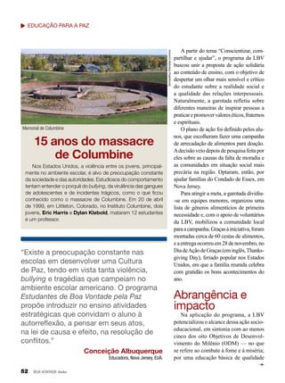 Denverjeffrey/ Wikimedia Commons

Educação para a Paz

Memorial de Columbine

15 anos do massacre
de Columbine
Nos Estados Unidos, a violência entre os jovens, principalmente no ambiente escolar, é alvo de preocupação constante
da sociedade e das autoridades. Estudiosos do comportamento
tentam entender o porquê do bullying, da virulência das gangues
de adolescentes e de incidentes trágicos, como o que ficou
conhecido como o massacre de Columbine. Em 20 de abril
de 1999, em Littleton, Colorado, no Instituto Columbine, dois
jovens, Eric Harris e Dylan Klebold, mataram 12 estudantes
e um professor.

“Existe a preocupação constante nas
escolas em desenvolver uma Cultura
de Paz, tendo em vista tanta violência,
bullying e tragédias que campeiam no
ambiente escolar americano. O programa
Estudantes de Boa Vontade pela Paz
propõe introduzir no ensino atividades
estratégicas que convidam o aluno à
autorreflexão, a pensar em seus atos,
na lei de causa e efeito, na resolução de
conflitos.”
Conceição Albuquerque
Educadora, Nova Jersey, EUA.

52

BOA VONTADE Mulher

A partir do tema “Conscientizar, compartilhar e ajudar”, o programa da LBV
buscou unir a proposta de ação solidária
ao conteúdo de ensino, com o objetivo de
despertar um olhar mais sensível e crítico
do estudante sobre a realidade social e
a qualidade das relações interpessoais.
Naturalmente, a garotada refletiu sobre
diferentes maneiras de inspirar pessoas a
praticar e promover valores éticos, fraternos
e espirituais.
O plano de ação foi definido pelos alunos, que escolheram fazer uma campanha
de arrecadação de alimentos para doação.
A decisão veio depois de pesquisa feita por
eles sobre as causas da falta de moradia e
as comunidades em situação social mais
precária na região. Optaram, então, por
ajudar famílias do Condado de Essex, em
Nova Jersey.
Para atingir a meta, a garotada dividiu-se em equipes menores, organizou uma
lista de gêneros alimentícios de primeira
necessidade e, com o apoio de voluntários
da LBV, mobilizou a comunidade local
para a campanha. Graças à iniciativa, foram
montadas cerca de 60 cestas de alimentos,
e a entrega ocorreu em 28 de novembro, no
Dia de Ação de Graças (em inglês, Thanksgiving Day), feriado popular nos Estados
Unidos, em que a família reunida celebra
com gratidão os bons acontecimentos do
ano.

Abrangência e
impacto

Na aplicação do programa, a LBV
potencializou o alcance dessa ação socioeducacional, em sintonia com ao menos
cinco dos oito Objetivos de Desenvolvimento do Milênio (ODM) — no que
se refere ao combate à fome e à miséria;
por uma educação básica de qualidade

 