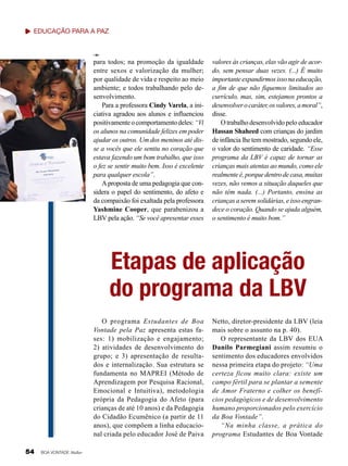 Eliana Gonçalves

Educação para a Paz

para todos; na promoção da igualdade
entre sexos e valorização da mulher;
por qualidade de vida e respeito ao meio
ambiente; e todos trabalhando pelo desenvolvimento.
Para a professora Cindy Varela, a iniciativa agradou aos alunos e influenciou
positivamente o comportamento deles: “Vi
os alunos na comunidade felizes em poder
ajudar os outros. Um dos meninos até disse a vocês que ele sentiu no coração que
estava fazendo um bom trabalho, que isso
o fez se sentir muito bem. Isso é excelente
para qualquer escola”.
A proposta de uma pedagogia que considera o papel do sentimento, do afeto e
da compaixão foi exaltada pela professora
Yashmine Cooper, que parabenizou a
LBV pela ação. “Se você apresentar esses

valores às crianças, elas vão agir de acordo, sem pensar duas vezes. (...) É muito
importante expandirmos isso na educação,
a fim de que não fiquemos limitados ao
currículo, mas, sim, estejamos prontos a
desenvolver o caráter, os valores, a moral”,
disse.
O trabalho desenvolvido pelo educador
Hassan Shaheed com crianças do jardim
de infância lhe tem mostrado, segundo ele,
o valor do sentimento de caridade. “Esse
programa da LBV é capaz de tornar as
crianças mais atentas ao mundo, como ele
realmente é, porque dentro de casa, muitas
vezes, não vemos a situação daqueles que
não têm nada. (...) Portanto, ensina as
crianças a serem solidárias, e isso engrandece o coração. Quando se ajuda alguém,
o sentimento é muito bom.”

Etapas de aplicação
do programa da LBV
O programa Estudantes de Boa
Vontade pela Paz apresenta estas fases: 1) mobilização e engajamento;
2) atividades de desenvolvimento do
grupo; e 3) apresentação de resultados e internalização. Sua estrutura se
fundamenta no MAPREI (Método de
Aprendizagem por Pesquisa Racional,
Emocional e Intuitiva), metodologia
própria da Pedagogia do Afeto (para
crianças de até 10 anos) e da Pedagogia
do Cidadão Ecumênico (a partir de 11
anos), que compõem a linha educacional criada pelo educador José de Paiva
54

BOA VONTADE Mulher

Netto, diretor-presidente da LBV (leia
mais sobre o assunto na p. 40).
O representante da LBV dos EUA
Danilo Parmegiani assim resumiu o
sentimento dos educadores envolvidos
nessa primeira etapa do projeto: “Uma
certeza ficou muito clara: existe um
campo fértil para se plantar a semente
de Amor Fraterno e colher os benefícios pedagógicos e de desenvolvimento
humano proporcionados pelo exercício
da Boa Vontade”.
“Na minha classe, a prática do
programa Estudantes de Boa Vontade

 