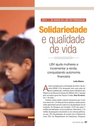 2014 — 30 anos da LBV dO PARAGUAI

Solidariedade

e qualidade
de vida
LBV ajuda mulheres a
incrementar a renda,
conquistando autonomia
financeira
Leila Marco

A

meta acordada para a eliminação da fome e da miséria (ODM 1) foi alcançada cinco anos antes do
prazo estabelecido, conforme atesta o Relatório dos
Objetivos de Desenvolvimento do Milênio 2013, lançado
pelo secretário-geral das Nações Unidas, Ban Ki-moon,
em 1o de julho.
Embora venha caindo o número de pessoas que vivem
com menos de 1,25 dólar por dia no planeta, muitos países
ainda apresentam parcela expressiva da população em tal
condição. No Paraguai, por exemplo, 32,4% dos quase 7
milhões de habitantes vivem na pobreza. Além disso, 1,16
milhão de paraguaios encontram-se em extrema pobreza,
ou seja, 18% da população, de acordo com a Pesquisa de
Lares 2011 do Departamento de Estatísticas, Pesquisas

Leilla Tonin

Paraguai

BOA VONTADE Mulher

57

 