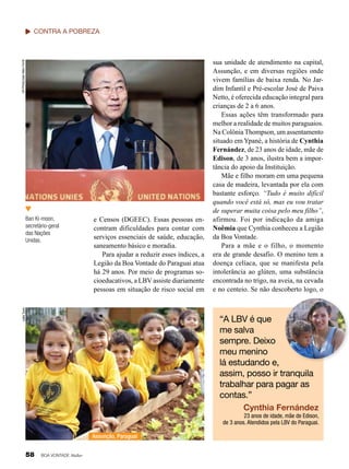 UN Photo/Jean-Marc Ferré

contra a Pobreza

e Censos (DGEEC). Essas pessoas encontram dificuldades para contar com
serviços essenciais de saúde, educação,
saneamento básico e moradia.
Para ajudar a reduzir esses índices, a
Legião da Boa Vontade do Paraguai atua
há 29 anos. Por meio de programas socioeducativos, a LBV assiste diariamente
pessoas em situação de risco social em

Leilla Tonin

Ban Ki-moon,
secretário-geral
das Nações
Unidas.

sua unidade de atendimento na capital,
Assunção, e em diversas regiões onde
vivem famílias de baixa renda. No Jardim Infantil e Pré-escolar José de Paiva
Netto, é oferecida educação integral para
crianças de 2 a 6 anos.
Essas ações têm transformado para
melhor a realidade de muitos paraguaios.
Na Colônia Thompson, um assentamento
situado em Ypané, a história de Cynthia
Fernández, de 23 anos de idade, mãe de
Edison, de 3 anos, ilustra bem a importância do apoio da Instituição.
Mãe e filho moram em uma pequena
casa de madeira, levantada por ela com
bastante esforço. “Tudo é muito difícil
quando você está só, mas eu vou tratar
de superar muita coisa pelo meu filho”,
afirmou. Foi por indicação da amiga
Noêmia que Cynthia conheceu a Legião
da Boa Vontade.
Para a mãe e o filho, o momento
era de grande desafio. O menino tem a
doença celíaca, que se manifesta pela
intolerância ao glúten, uma substância
encontrada no trigo, na aveia, na cevada
e no centeio. Se não descoberto logo, o

Leilla Tonin

“A LBV é que
me salva
sempre. Deixo
meu menino
lá estudando e,
assim, posso ir tranquila
trabalhar para pagar as
contas.”
Cynthia Fernández
23 anos de idade, mãe de Edison,
de 3 anos. Atendidos pela LBV do Paraguai.
Assunção, Paraguai

58

BOA VONTADE Mulher

 