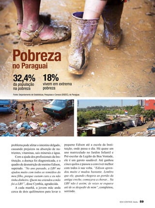 Pobreza
no Paraguai
32,4% 18%extrema
vivem em
da população
na pobreza

pobreza

problema pode afetar o intestino delgado,
causando prejuízos na absorção de nutrientes, vitaminas, sais minerais e água.
Com a ajuda dos profissionais da Instituição, a doença foi diagnosticada, e o
quadro de desnutrição do menino Edison,
superado. “No ano passado, a LBV me
ajudou muito com todos os remédios do
meu filho, porque custam caro e eu não
tinha dinheiro. Quem me estendeu a mão
foi a LBV”, disse Cynthia, agradecida.
A cada manhã, a jovem mãe anda
cerca de dois quilômetros para levar o

UN Photo

Divulgação

Divulgação

Fonte: Departamento de Estatísticas, Pesquisas e Censos (DGEEC), do Paraguai.

pequeno Edison até a escola da Instituição, onde passa o dia. Há quase um
ano matriculado no Jardim Infantil e
Pré-escolar da Legião da Boa Vontade,
ele é um garoto saudável. Até ganhou
cinco quilos e passou a conviver melhor
com todos à sua volta. “Edison aprendeu muito e mudou bastante. Lembro
que ele, quando chegava ao portão da
antiga creche, começava a chorar... Na
LBV não é assim; às vezes se esquece
até de se despedir de mim”, completou,
sorrindo.

BOA VONTADE Mulher

59

 